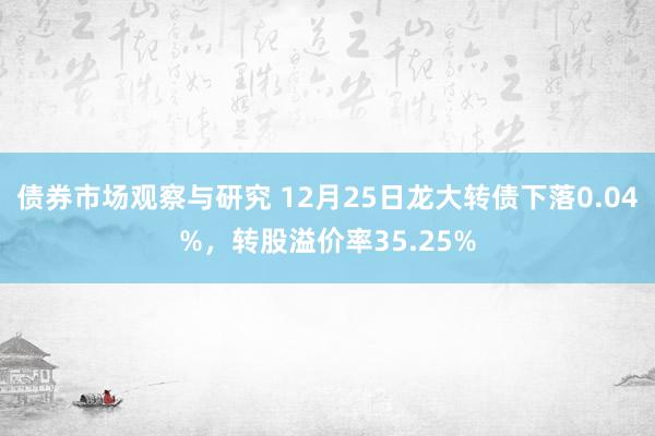 债券市场观察与研究 12月25日龙大转债下落0.04%，转股溢价率35.25%