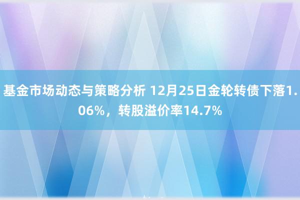 基金市场动态与策略分析 12月25日金轮转债下落1.06%，转股溢价率14.7%