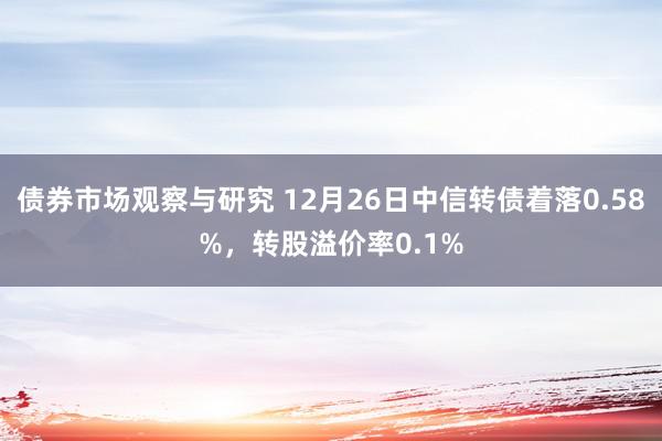 债券市场观察与研究 12月26日中信转债着落0.58%，转股溢价率0.1%