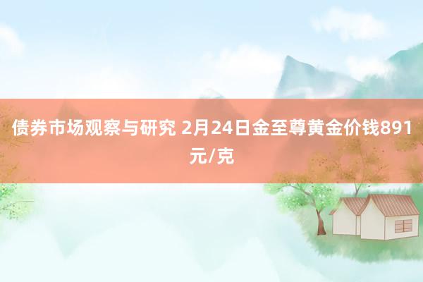 债券市场观察与研究 2月24日金至尊黄金价钱891元/克