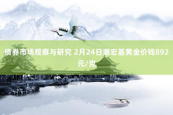 债券市场观察与研究 2月24日潮宏基黄金价钱892元/克