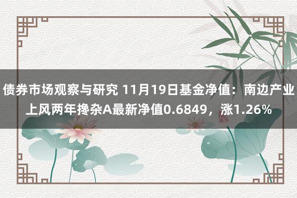 债券市场观察与研究 11月19日基金净值：南边产业上风两年搀杂A最新净值0.6849，涨1.26%