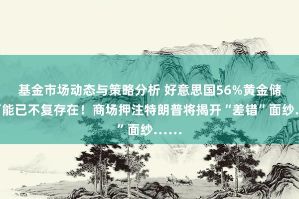 基金市场动态与策略分析 好意思国56%黄金储备可能已不复存在！商场押注特朗普将揭开“差错”面纱……