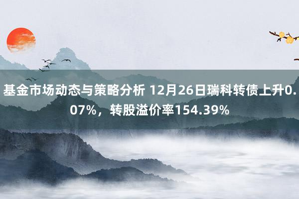 基金市场动态与策略分析 12月26日瑞科转债上升0.07%，转股溢价率154.39%