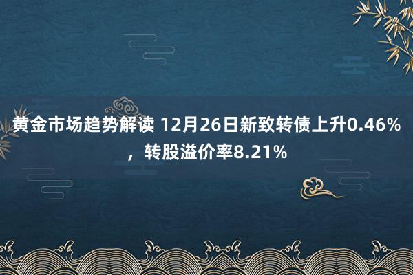 黄金市场趋势解读 12月26日新致转债上升0.46%，转股溢价率8.21%