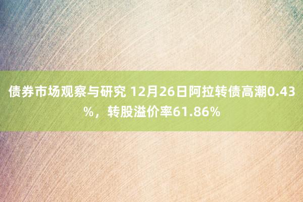 债券市场观察与研究 12月26日阿拉转债高潮0.43%，转股溢价率61.86%