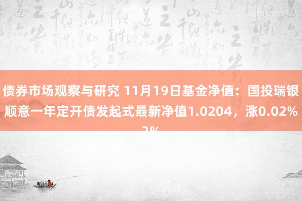 债券市场观察与研究 11月19日基金净值：国投瑞银顺意一年定开债发起式最新净值1.0204，涨0.02%