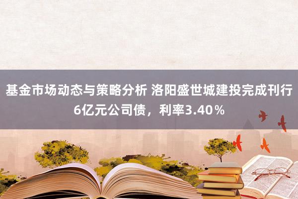 基金市场动态与策略分析 洛阳盛世城建投完成刊行6亿元公司债，利率3.40％