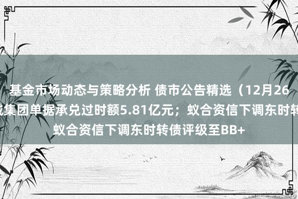 基金市场动态与策略分析 债市公告精选（12月26日）| 空港新城集团单据承兑过时额5.81亿元；蚁合资信下调东时转债评级至BB+