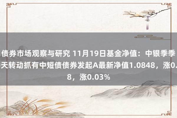 债券市场观察与研究 11月19日基金净值：中银季季享90天转动抓有中短债债券发起A最新净值1.0848，涨0.03%