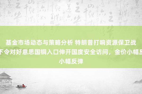 基金市场动态与策略分析 特朗普打响资源保卫战，下令对好意思国铜入口伸开国度安全访问，金价小幅反弹