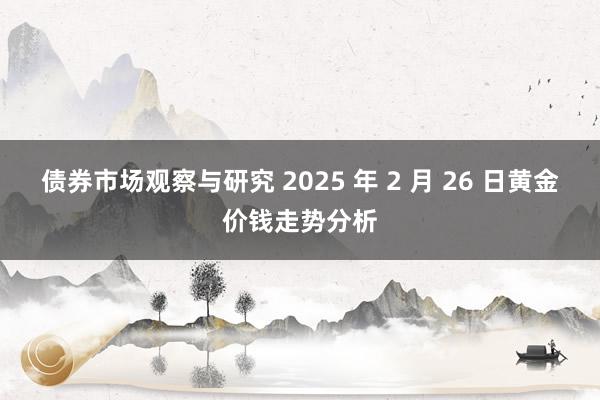 债券市场观察与研究 2025 年 2 月 26 日黄金价钱走势分析