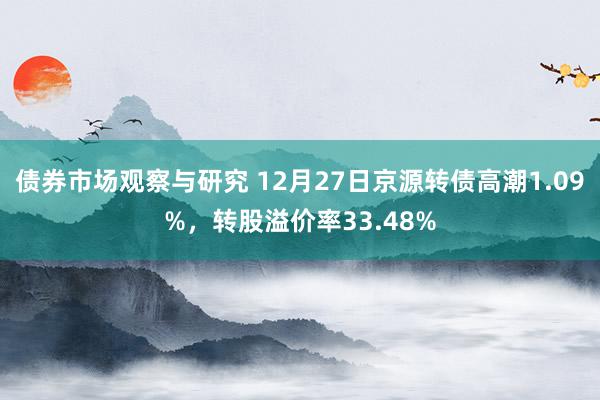 债券市场观察与研究 12月27日京源转债高潮1.09%，转股溢价率33.48%