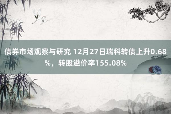 债券市场观察与研究 12月27日瑞科转债上升0.68%，转股溢价率155.08%