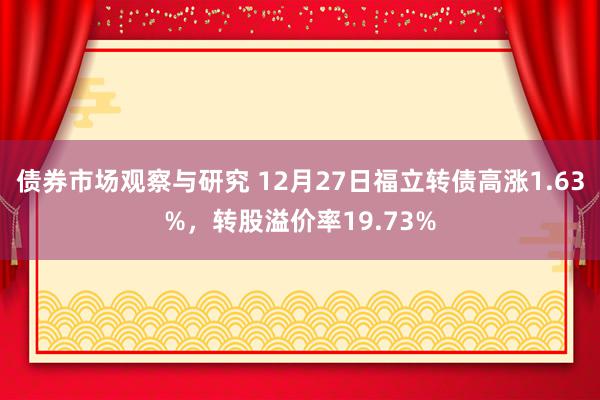 债券市场观察与研究 12月27日福立转债高涨1.63%，转股溢价率19.73%