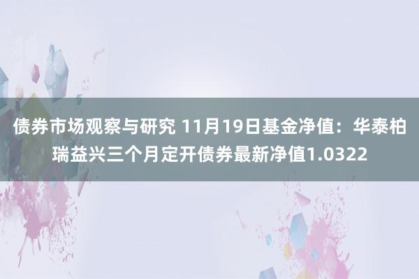 债券市场观察与研究 11月19日基金净值：华泰柏瑞益兴三个月定开债券最新净值1.0322