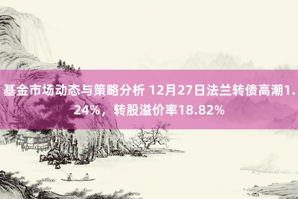 基金市场动态与策略分析 12月27日法兰转债高潮1.24%，转股溢价率18.82%