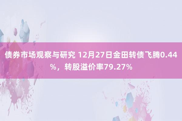 债券市场观察与研究 12月27日金田转债飞腾0.44%，转股溢价率79.27%