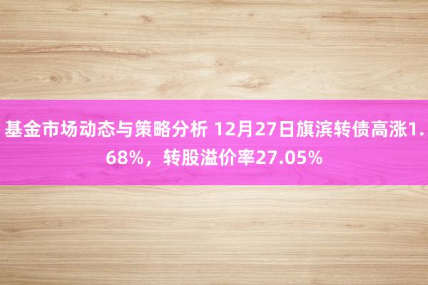 基金市场动态与策略分析 12月27日旗滨转债高涨1.68%，转股溢价率27.05%