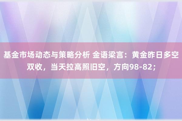 基金市场动态与策略分析 金语梁言：黄金昨日多空双收，当天拉高照旧空，方向98-82；