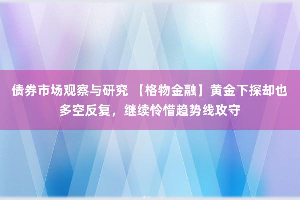 债券市场观察与研究 【格物金融】黄金下探却也多空反复，继续怜惜趋势线攻守