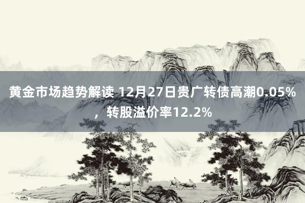 黄金市场趋势解读 12月27日贵广转债高潮0.05%，转股溢价率12.2%