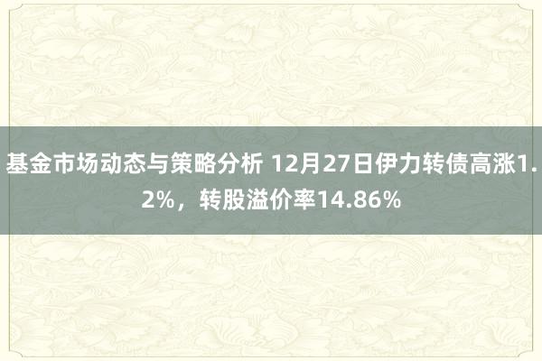 基金市场动态与策略分析 12月27日伊力转债高涨1.2%，转股溢价率14.86%