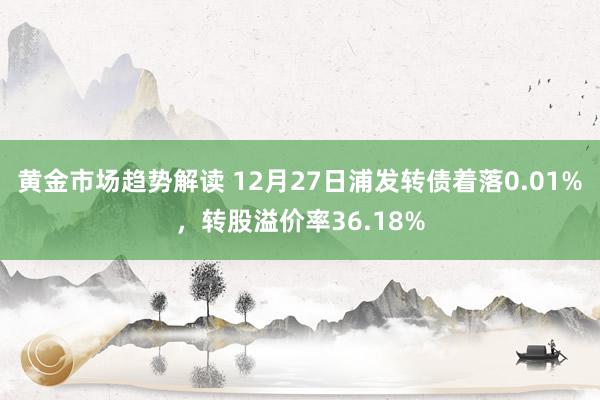 黄金市场趋势解读 12月27日浦发转债着落0.01%，转股溢价率36.18%