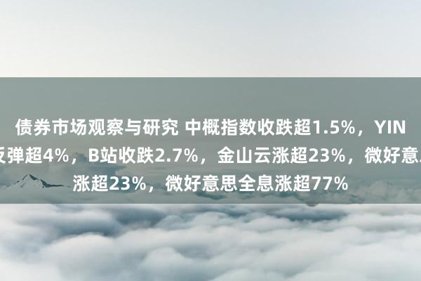 债券市场观察与研究 中概指数收跌超1.5%，YINN跌3%本周仍反弹超4%，B站收跌2.7%，金山云涨超23%，微好意思全息涨超77%