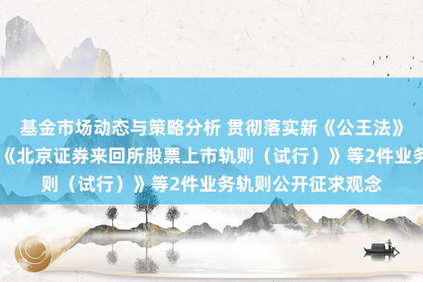 基金市场动态与策略分析 贯彻落实新《公王法》 北京证券来回所就《北京证券来回所股票上市轨则（试行）》等2件业务轨则公开征求观念