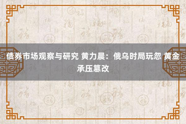 债券市场观察与研究 黄力晨：俄乌时局玩忽 黄金承压篡改