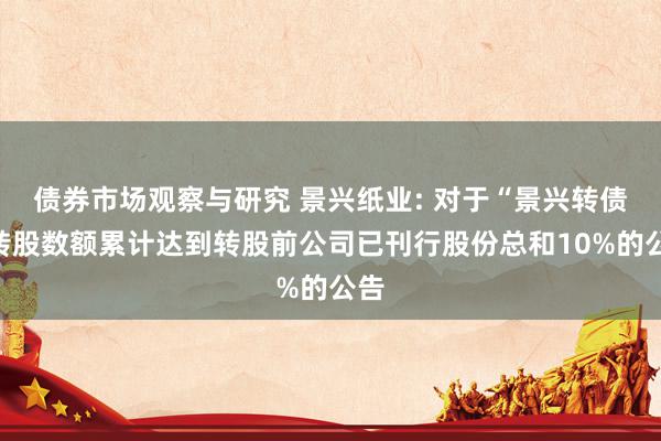 债券市场观察与研究 景兴纸业: 对于“景兴转债”转股数额累计达到转股前公司已刊行股份总和10%的公告