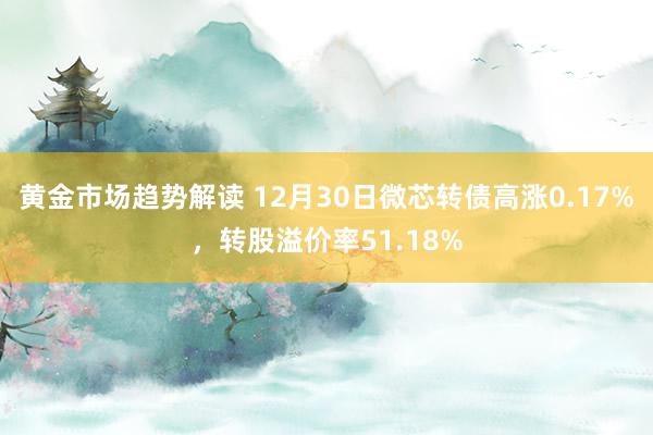 黄金市场趋势解读 12月30日微芯转债高涨0.17%，转股溢价率51.18%