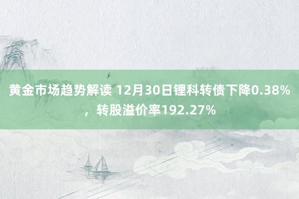 黄金市场趋势解读 12月30日锂科转债下降0.38%，转股溢价率192.27%