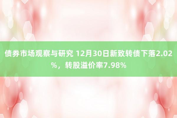 债券市场观察与研究 12月30日新致转债下落2.02%，转股溢价率7.98%