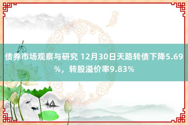 债券市场观察与研究 12月30日天路转债下降5.69%，转股溢价率9.83%