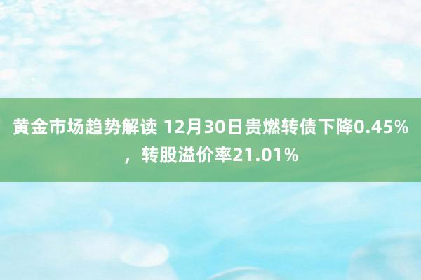 黄金市场趋势解读 12月30日贵燃转债下降0.45%，转股溢价率21.01%