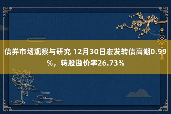 债券市场观察与研究 12月30日宏发转债高潮0.99%，转股溢价率26.73%