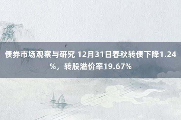 债券市场观察与研究 12月31日春秋转债下降1.24%，转股溢价率19.67%