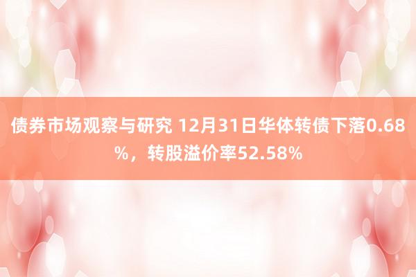 债券市场观察与研究 12月31日华体转债下落0.68%，转股溢价率52.58%