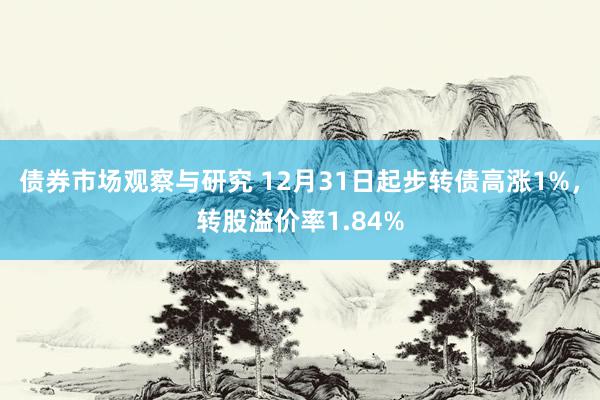 债券市场观察与研究 12月31日起步转债高涨1%，转股溢价率1.84%