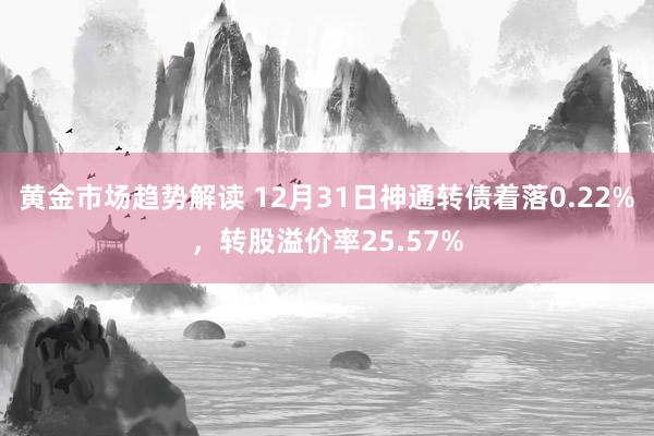 黄金市场趋势解读 12月31日神通转债着落0.22%，转股溢价率25.57%