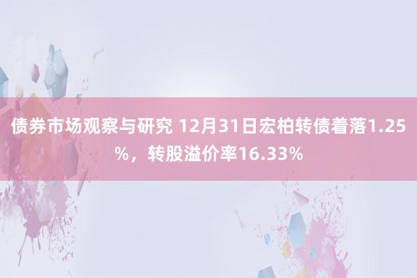 债券市场观察与研究 12月31日宏柏转债着落1.25%，转股溢价率16.33%