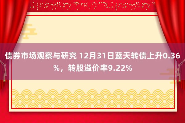 债券市场观察与研究 12月31日蓝天转债上升0.36%，转股溢价率9.22%