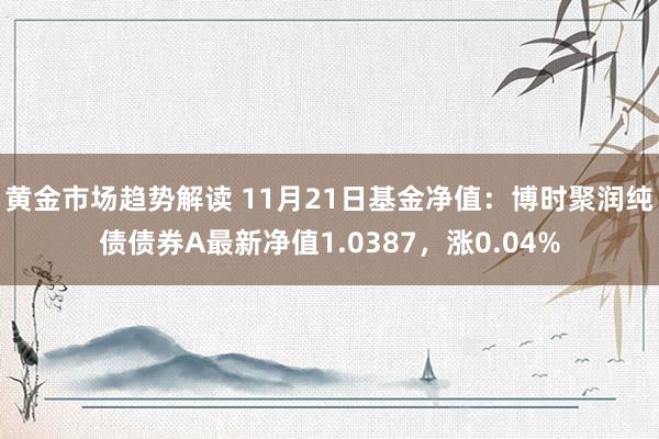 黄金市场趋势解读 11月21日基金净值：博时聚润纯债债券A最新净值1.0387，涨0.04%