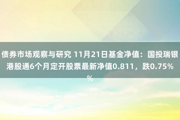 债券市场观察与研究 11月21日基金净值：国投瑞银港股通6个月定开股票最新净值0.811，跌0.75%