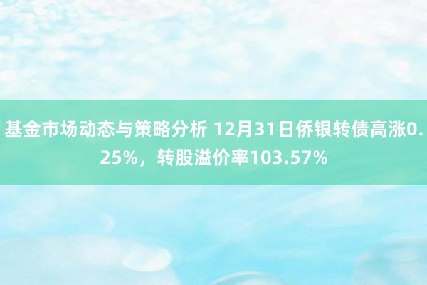 基金市场动态与策略分析 12月31日侨银转债高涨0.25%，转股溢价率103.57%