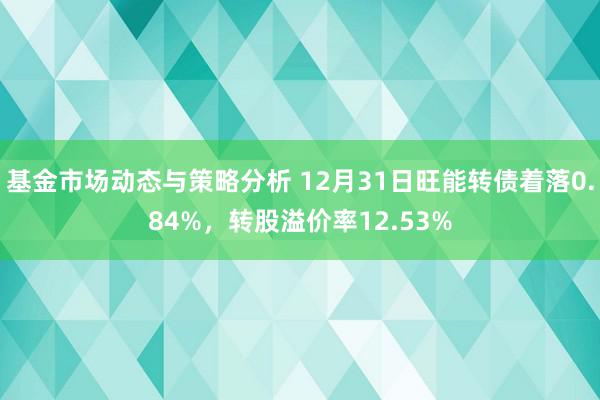 基金市场动态与策略分析 12月31日旺能转债着落0.84%，转股溢价率12.53%