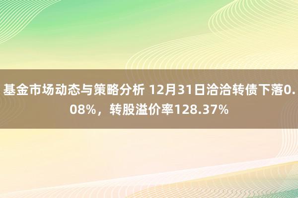 基金市场动态与策略分析 12月31日洽洽转债下落0.08%，转股溢价率128.37%