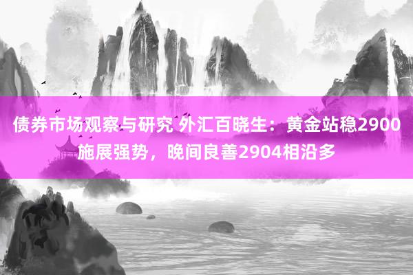 债券市场观察与研究 外汇百晓生：黄金站稳2900施展强势，晚间良善2904相沿多